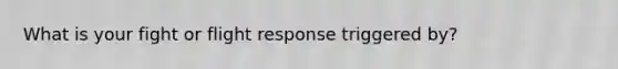 What is your fight or flight response triggered by?