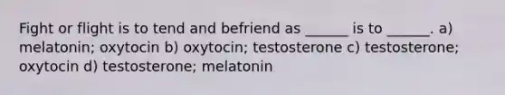 Fight or flight is to tend and befriend as ______ is to ______. a) melatonin; oxytocin b) oxytocin; testosterone c) testosterone; oxytocin d) testosterone; melatonin