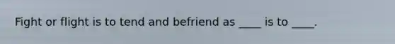 Fight or flight is to tend and befriend as ____ is to ____.