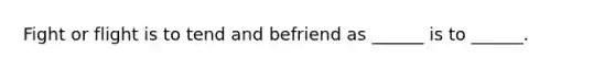 Fight or flight is to tend and befriend as ______ is to ______.