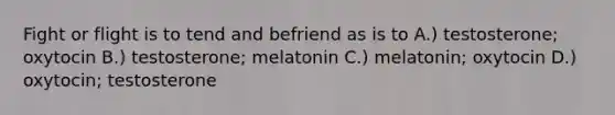 Fight or flight is to tend and befriend as is to A.) testosterone; oxytocin B.) testosterone; melatonin C.) melatonin; oxytocin D.) oxytocin; testosterone