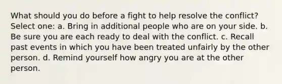 What should you do before a fight to help resolve the conflict? Select one: a. Bring in additional people who are on your side. b. Be sure you are each ready to deal with the conflict. c. Recall past events in which you have been treated unfairly by the other person. d. Remind yourself how angry you are at the other person.