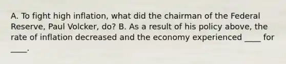 A. To fight high inflation, what did the chairman of the Federal Reserve, Paul Volcker, do? B. As a result of his policy above, the rate of inflation decreased and the economy experienced ____ for ____.