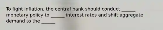 To fight inflation, the central bank should conduct ______ monetary policy to ______ interest rates and shift aggregate demand to the ______