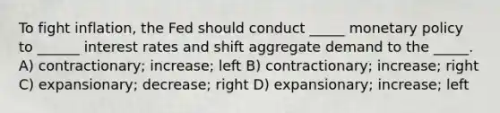 To fight inflation, the Fed should conduct _____ monetary policy to ______ interest rates and shift aggregate demand to the _____. A) contractionary; increase; left B) contractionary; increase; right C) expansionary; decrease; right D) expansionary; increase; left