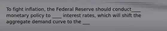 To fight inflation, the Federal Reserve should conduct____ monetary policy to ____ interest rates, which will shift the aggregate demand curve to the ___