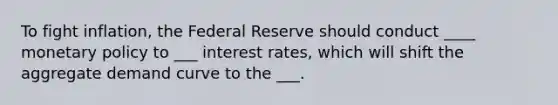 To fight inflation, the Federal Reserve should conduct ____ <a href='https://www.questionai.com/knowledge/kEE0G7Llsx-monetary-policy' class='anchor-knowledge'>monetary policy</a> to ___ interest rates, which will shift the aggregate demand curve to the ___.