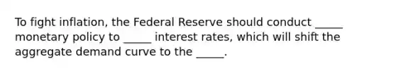 To fight inflation, the Federal Reserve should conduct _____ monetary policy to _____ interest rates, which will shift the aggregate demand curve to the _____.