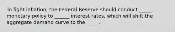 To fight inflation, the Federal Reserve should conduct _____ monetary policy to ______ interest rates, which will shift the aggregate demand curve to the _____.