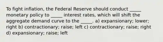 To fight inflation, the Federal Reserve should conduct _____ monetary policy to _____ interest rates, which will shift the aggregate demand curve to the _____. a) expansionary; lower; right b) contractionary; raise; left c) contractionary; raise; right d) expansionary; raise; left