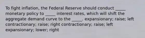 To fight inflation, the Federal Reserve should conduct _____ <a href='https://www.questionai.com/knowledge/kEE0G7Llsx-monetary-policy' class='anchor-knowledge'>monetary policy</a> to _____ interest rates, which will shift the aggregate demand curve to the _____. expansionary; raise; left contractionary; raise; right contractionary; raise; left expansionary; lower; right