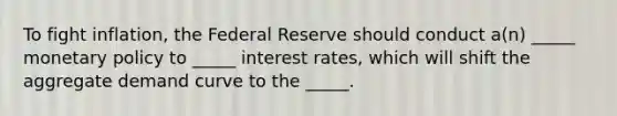 To fight inflation, the Federal Reserve should conduct a(n) _____ monetary policy to _____ interest rates, which will shift the aggregate demand curve to the _____.