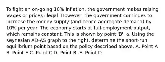 To fight an on-going 10% inflation, the government makes raising wages or prices illegal. However, the government continues to increase the money supply (and hence aggregate demand) by 10% per year. The economy starts at full-employment output, which remains constant. This is shown by point 'B'. a. Using the Keynesian AD-AS graph to the right, determine the short-run equilibrium point based on the policy described above. A. Point A B. Point E C. Point C D. Point B .E. Point D