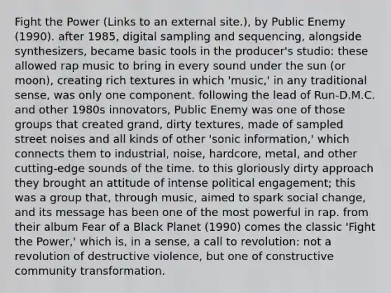 Fight the Power (Links to an external site.), by Public Enemy (1990). after 1985, digital sampling and sequencing, alongside synthesizers, became basic tools in the producer's studio: these allowed rap music to bring in every sound under the sun (or moon), creating rich textures in which 'music,' in any traditional sense, was only one component. following the lead of Run-D.M.C. and other 1980s innovators, Public Enemy was one of those groups that created grand, dirty textures, made of sampled street noises and all kinds of other 'sonic information,' which connects them to industrial, noise, hardcore, metal, and other cutting-edge sounds of the time. to this gloriously dirty approach they brought an attitude of intense political engagement; this was a group that, through music, aimed to spark social change, and its message has been one of the most powerful in rap. from their album Fear of a Black Planet (1990) comes the classic 'Fight the Power,' which is, in a sense, a call to revolution: not a revolution of destructive violence, but one of constructive community transformation.