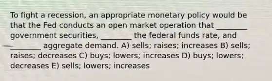 To fight a recession, an appropriate monetary policy would be that the Fed conducts an open market operation that ________ government securities, ________ the federal funds rate, and ________ aggregate demand. A) sells; raises; increases B) sells; raises; decreases C) buys; lowers; increases D) buys; lowers; decreases E) sells; lowers; increases