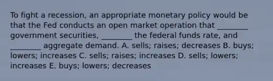 To fight a​ recession, an appropriate monetary policy would be that the Fed conducts an open market operation that​ ________ government​ securities, ________ the federal funds​ rate, and​ ________ aggregate demand. A. ​sells; raises; decreases B. ​buys; lowers; increases C. ​sells; raises; increases D. ​sells; lowers; increases E. ​buys; lowers; decreases