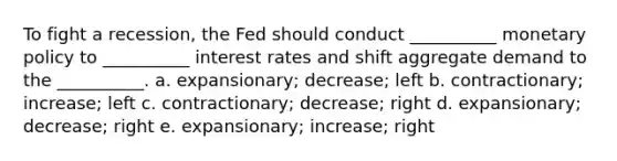 To fight a recession, the Fed should conduct __________ monetary policy to __________ interest rates and shift aggregate demand to the __________. a. expansionary; decrease; left b. contractionary; increase; left c. contractionary; decrease; right d. expansionary; decrease; right e. expansionary; increase; right