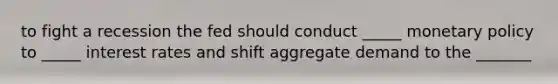 to fight a recession the fed should conduct _____ monetary policy to _____ interest rates and shift aggregate demand to the _______