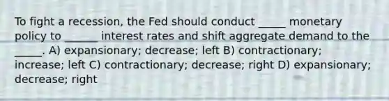 To fight a recession, the Fed should conduct _____ monetary policy to ______ interest rates and shift aggregate demand to the _____. A) expansionary; decrease; left B) contractionary; increase; left C) contractionary; decrease; right D) expansionary; decrease; right