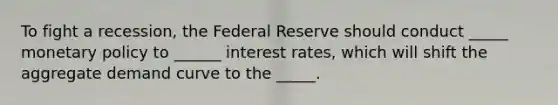 To fight a recession, the Federal Reserve should conduct _____ monetary policy to ______ interest rates, which will shift the aggregate demand curve to the _____.