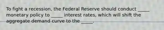 To fight a recession, the Federal Reserve should conduct _____ monetary policy to _____ interest rates, which will shift the aggregate demand curve to the _____.