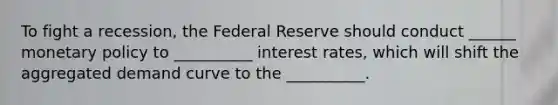 To fight a recession, the Federal Reserve should conduct ______ monetary policy to __________ interest rates, which will shift the aggregated demand curve to the __________.