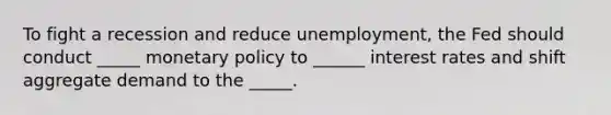 To fight a recession and reduce unemployment, the Fed should conduct _____ monetary policy to ______ interest rates and shift aggregate demand to the _____.