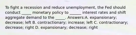 To fight a recession and reduce unemployment, the Fed should conduct _____ monetary policy to ______ interest rates and shift aggregate demand to the _____. Answers:A. expansionary; decrease; left B. contractionary; increase; left C. contractionary; decrease; right D. expansionary; decrease; right