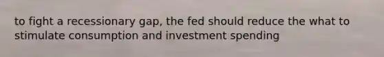 to fight a recessionary gap, the fed should reduce the what to stimulate consumption and investment spending