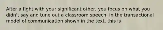 After a fight with your significant other, you focus on what you didn't say and tune out a classroom speech. In the transactional model of communication shown in the text, this is