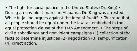 • The fight for social justice in the United States (Dr. King) • During a nonviolent march in Alabama, Dr. King was arrested. While in jail he argues against the idea of "wait". • To argue that all people should be equal under the law, as embodied in the equal protection clause of the 14th Amendment. • The steps of civil disobedience and nonviolent campaigns (1) collection of the facts to determine injustices (2) negotiation (3) self-purification (4) direct action.