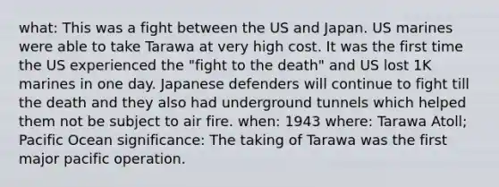 what: This was a fight between the US and Japan. US marines were able to take Tarawa at very high cost. It was the first time the US experienced the "fight to the death" and US lost 1K marines in one day. Japanese defenders will continue to fight till the death and they also had underground tunnels which helped them not be subject to air fire. when: 1943 where: Tarawa Atoll; Pacific Ocean significance: The taking of Tarawa was the first major pacific operation.