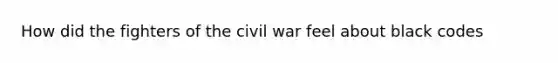 How did the fighters of the civil war feel about black codes