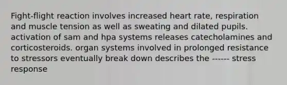 Fight-flight reaction involves increased heart rate, respiration and muscle tension as well as sweating and dilated pupils. activation of sam and hpa systems releases catecholamines and corticosteroids. organ systems involved in prolonged resistance to stressors eventually break down describes the ------ stress response