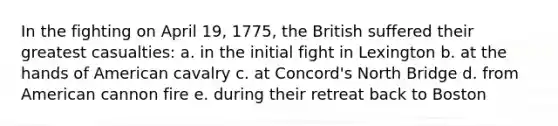 In the fighting on April 19, 1775, the British suffered their greatest casualties: a. in the initial fight in Lexington b. at the hands of American cavalry c. at Concord's North Bridge d. from American cannon fire e. during their retreat back to Boston