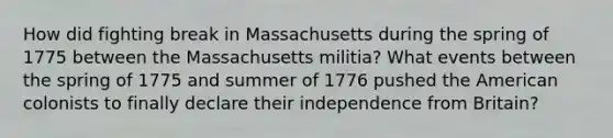 How did fighting break in Massachusetts during the spring of 1775 between the Massachusetts militia? What events between the spring of 1775 and summer of 1776 pushed the American colonists to finally declare their independence from Britain?