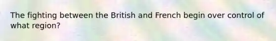 The fighting between the British and French begin over control of what region?