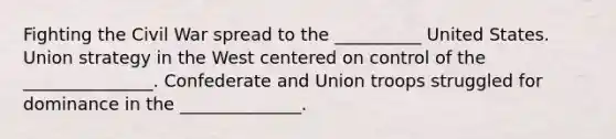 Fighting the Civil War spread to the __________ United States. Union strategy in the West centered on control of the _______________. Confederate and Union troops struggled for dominance in the ______________.