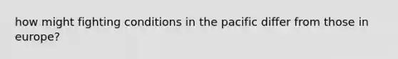 how might fighting conditions in the pacific differ from those in europe?