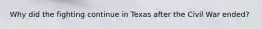 Why did the fighting continue in Texas after the Civil War ended?