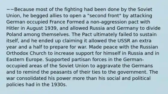 ~~Because most of the fighting had been done by the Soviet Union, he begged allies to open a "second front" by attacking German occupied France Formed a non-aggression pact with Hitler in August 1939, and allowed Russia and Germany to divide Poland among themselves. The Pact ultimately failed to sustain itself, and he ended up claiming it allowed the USSR an extra year and a half to prepare for war. Made peace with the Russian Orthodox Church to increase support for himself in Russia and in Eastern Europe. Supported partisan forces in the German-occupied areas of the Soviet Union to aggravate the Germans and to remind the peasants of their ties to the government. The war consolidated his power more than his social and political policies had in the 1930s.