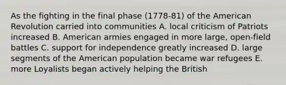 As the fighting in the final phase (1778-81) of the American Revolution carried into communities A. local criticism of Patriots increased B. American armies engaged in more large, open-field battles C. support for independence greatly increased D. large segments of the American population became war refugees E. more Loyalists began actively helping the British