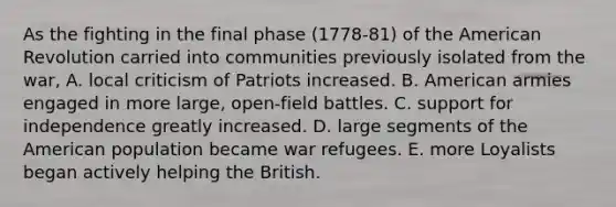 As the fighting in the final phase (1778-81) of the American Revolution carried into communities previously isolated from the war, A. local criticism of Patriots increased. B. American armies engaged in more large, open-field battles. C. support for independence greatly increased. D. large segments of the American population became war refugees. E. more Loyalists began actively helping the British.