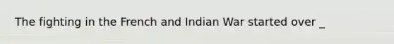 The fighting in the French and Indian War started over _