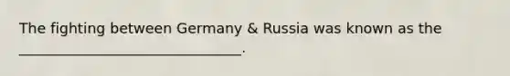 The fighting between Germany & Russia was known as the _______________________________.