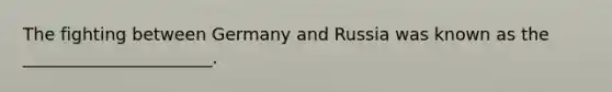 The fighting between Germany and Russia was known as the ______________________.