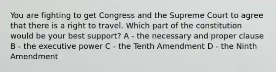 You are fighting to get Congress and the Supreme Court to agree that there is a right to travel. Which part of the constitution would be your best support? A - the necessary and proper clause B - the executive power C - the Tenth Amendment D - the Ninth Amendment