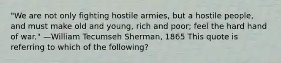 "We are not only fighting hostile armies, but a hostile people, and must make old and young, rich and poor; feel the hard hand of war." —William Tecumseh Sherman, 1865 This quote is referring to which of the following?