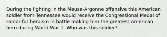 During the fighting in the Meuse-Argonne offensive this American soldier from Tennessee would receive the Congressional Medal of Honor for heroism in battle making him the greatest American hero during World War 1. Who was this soldier?