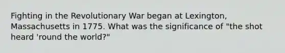 Fighting in the Revolutionary War began at Lexington, Massachusetts in 1775. What was the significance of "the shot heard 'round the world?"